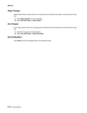 Page 192
3-12Service Manual
5060-4
xx   
Paper Prompts
Setting Paper Prompts controls which tray a change prompt is directed to when paper is sensed to be the wrong 
size.
1.Select Paper Prompts  from the Config Menu.
2.Select Auto, MP Feeder , or Manual Paper .
Env Prompts
Env Prompts controls which tray a change prompt is directed to when the envelopes are sensed to be the wrong 
size.
1.Select Env Prompts from the Config Menu.
2.Select Auto, MP Feeder , or Manual Envelope .
Exit Config Menu
Press Select  to...