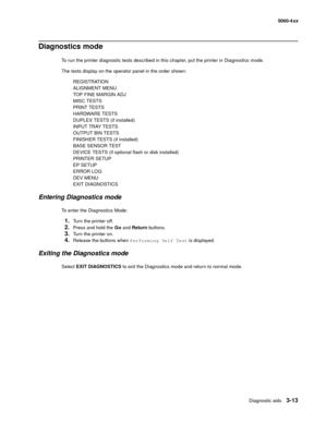 Page 193
Diagnostic aids3-13
  5060-4xx
Diagnostics mode
To run the printer diagnostic tests described in this chapter, put the printer in Diagnostics mode.
The tests display on the operator panel in the order shown:
REGISTRATION
ALIGNMENT MENU
TOP FINE MARGIN ADJ
MISC TESTS
PRINT TESTS
HARDWARE TESTS
DUPLEX TESTS (if installed)
INPUT TRAY TESTS
OUTPUT BIN TESTS
FINISHER TESTS (if installed)
BASE SENSOR TEST
DEVICE TESTS (if optional flash or disk installed)
PRINTER SETUP
EP SETUP
ERROR LOG
DEV MENU
EXIT...