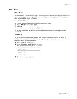 Page 197
Diagnostic aids3-17
  5060-4xx
MISC TESTS
Motor Detect
This test initiates an Automated Motor Detection. It must be performed if the NVRAM contents are lost during the 
replacement of a paper size sensing board. This test must also be performed anytime the ITU motor, fuser 
motor, or cartridge drive motors are replaced.
To run the Motor Detect:
1.Remove all the print cartridges from the printer and close the cover.
2.Select Motor Detect  from MISC TESTS.
3.Press Go.
Motor Detection in Progress  is...