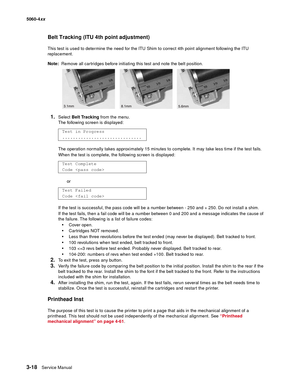 Page 198
3-18Service Manual
5060-4
xx   
Belt Tracking (ITU 4th point adjustment)
This test is used to determine the need for the ITU Shim to correct 4th point alignment following the ITU 
replacement.
Note:  Remove all cartridges before initiating this test and note the belt position.
1.Select Belt Tracking  from the menu. 
The following screen is displayed:
The operation normally takes approximately 15 minutes to complete. It may take less time if the test fails.
When the test is complete, the following screen...