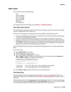 Page 199
Diagnostic aids3-19
  5060-4xx
PRINT TESTS
The Print Tests consist of the following tests:
Tr a y  1
Tray 2 (if installed)
Tray 3 (if installed)
Tray 4 (if installed)
Tray 5 (if installed)
MP Feeder
Print Quality Pgs
For examples of the Print Quality Pages, see  “Print tests” on appendix page B-3.
Print Tests (input sources)
This test determines if the printer can print on media from any of the paper input sources. Each of the installed 
sources is available within the Print Tests menu.
The content of...