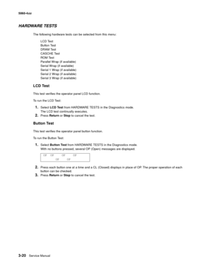 Page 200
3-20Service Manual
5060-4
xx   
HARDWARE TESTS
The following hardware tests can be selected from this menu:
LCD Test
Button Test
DRAM Test
CASCHE Test
ROM Test
Parallel Wrap (if available)
Serial Wrap (if available)
Serial 1 Wrap (if available)
Serial 2 Wrap (if available)
Serial 3 Wrap (if available)
LCD Test
This test verifies the operator panel LCD function.
To run the LCD Test:
1.Select  LCD Test  from HARDWARE TESTS in the Diagnostics mode.
The LCD test continually executes.
2.Press  Return  or...