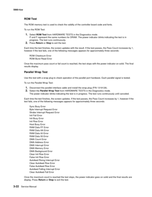 Page 202
3-22Service Manual
5060-4
xx   
ROM Test
The ROM memory test is used to check the validity of the controller board code and fonts.
To run the ROM Test:
1.Select ROM Test  from HARDWARE TESTS in the Diagnostics mode. 
P and F represent the same numbers for DRAM. The power indicator  blinks indicating the test is in 
progress. The test runs continuously.
2.Press  Return  or Stop  to exit the test.
Each time the test finishes, the screen updates with the result. If the test passes, the Pass Count increases...