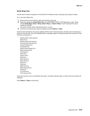 Page 203
Diagnostic aids3-23
  5060-4xx
Serial Wrap Test
Use this test to check the operation of the Serial Port Hardware using a wrap plug. Each signal is tested.
To run the Serial Wrap Test:
1.Disconnect the serial interface cable and install the wrap plug.
2.Select the appropriate  Serial Wrap Test from HARDWARE TESTS in the Diagnostics mode. Values 
include  Serial Wrap , Serial 1 Wrap , Serial 2 Wrap,  or Serial 3 Wrap . P and F represent the same 
numbers for DRAM.
The power indicator  blinks indicating...