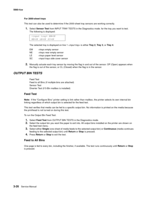 Page 206
3-26Service Manual
5060-4
xx   
For 2000-sheet trays
This test can also be used to determine if the 2000-sheet tray sensors are working correctly.
1.Select  Sensor Test  from INPUT TRAY TESTS in the Diagnostics mode. for the tray you want to test.
The following is displayed:
The selected tray is displayed on line 1 < input tray> is either  Tr a y  2, Tr a y  3 , or Tr a y  4 .
2.Manually actuate each tray sensor by moving the flag in and out of the sensor. OP (Open) appears when 
the flag is out of the...