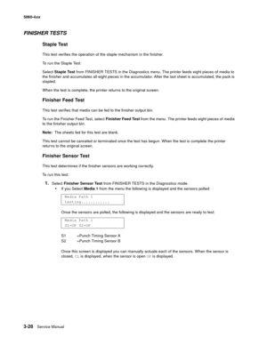 Page 208
3-28Service Manual
5060-4
xx   
FINISHER TESTS
Staple Test
This test verifies the operation of the staple mechanism in the finisher.
To run the Staple Test:
Select Staple Test  from FINISHER TESTS in the Diagnostics menu. The printer feeds eight pieces of media to 
the finisher and accumulates all eight pieces in the accumulator. After the last sheet is accumulated, the pack is 
stapled.
When the test is complete, the printer returns to the original screen.
Finisher Feed Test
This test verifies that...