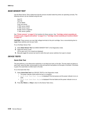 Page 210
3-30Service Manual
5060-4
xx   
BASE SENSOR TEST
Use the Base Sensor Test to determine that the sensors located inside the printer are operating correctly. The 
following sensors can be checked using this test:
Input S1
Input S2
In-Line Media 
Fuser exit sensor
K TMC sensor (black)
C TMC sensor (cyan)
M TMC sensor (magenta)
Y TMC sensor (yellow)
See  “Printer sensors” on page 5-3  for locations for these sensors. See  “Cartridge contact assembly pin 
locations (cyan, magenta and yellow)” on page 5-4  or...