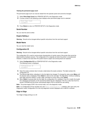 Page 213
Diagnostic aids3-33
  5060-4xx
Viewing the permanent page count
The permanent page count can only be viewed from the operator panel and cannot be changed.
1.Select  Perm Page Count  from PRINTER SETUP in the Diagnostics mode.
2.A screen similar to the following screen displays when permanent page count is selected:
3.Press Return  to retur n to PRINTER SETUP in the Diagnostics mode.
Serial Number
You can view the serial number.
Engine Setting  x
Warning:  Should not be changed without specific...