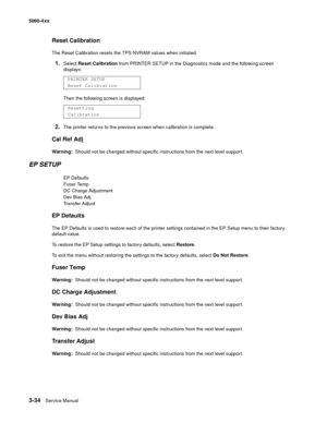 Page 214
3-34Service Manual
5060-4
xx   
Reset Calibration
The Reset Calibration resets the TPS NVRAM values when initiated.
1.Select Reset Calibration  from PRINTER SETUP in the Diagnostics mode and the following screen 
displays:
Then the following screen is displayed:
2.The printer returns to the previous screen when calibration is complete.
Cal Ref Adj
Warning:   Should not be changed without specific instructions from the next level support.
EP SETUP
EP Defaults
Fuser Temp
DC Charge Adjustment
Dev Bias Adj...