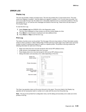 Page 215
Diagnostic aids3-35
  5060-4xx
ERROR LOG
Display Log
The error log provides a history of printer errors. The error log contains the 12 most recent errors. The most 
recent error appears in position 1 and the oldest error appears in position 12 (if 12 errors have occurred). If an 
error occurs after the log is full, the oldest error is discarded. Identical errors in consecutive positions in the log 
are entered. All 1 xx, 2xx  and 9 xx error messages are stored in the error log. These errors are also...