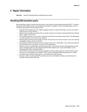 Page 217
Repair information4-1
  5060-4xx
4.  Repair information
Warning: Read the following before handling electronic parts.
Handling ESD-sensitive parts 
Many electronic products use parts that are known to be sensitive to electrostatic discharge (ESD). To prevent 
damage to ESD-sensitive parts, use the following instructions in addition to all the usual precautions, such as 
turning off power before removing logic boards:
Keep the ESD-sensitive part in its original shipping container (a special “ESD bag”)...