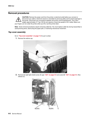 Page 222
4-6Ser vice Manual
5060-4
xx   
Removal procedures
CAUTION: Remove the power cord from the printer or electrical outlet before you connect or 
disconnect any cable or electronic board or assembly for personal safety and to prevent damage to 
the printer. Disconnect any connections between the printer and PCs/peripherals. The C76xn 
weighs approximately 47.7 kg (105 lb) and requires at least two people to lift it safely. Make sure 
your fingers are not under the printer when you lift or set the printer...