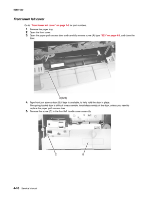 Page 226
4-10Service Manual
5060-4
xx   
Front lower left cover
Go to “Front lower left cover” on page 7-3  for part numbers.
1.Remove the paper tray.
2.Open the front cover.
3.Open the paper path access door and carefully remove screw (A) type  “323” on page 4-3, and close the 
door.
4.Tape front jam access door (B) if tape is available, to help hold the door in place.
The spring loaded door is difficult to reassemble. Avoid disassembly of the door, unless you need to 
replace the paper path access door....