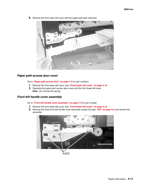 Page 227
Repair information4-11
  5060-4xx
6.Remove the front lower left cover with the paper path door attached.
Paper path access door cover
Go to “Paper path access door” on page 7-3  for part numbers.
1.Remove the front lower left cover. See “Front lower left cover” on page 4-10 .
2.Separate the paper path access door cover and the front lower left cover. 
Note:  Do not lose the spring.
Front left handle cover assembly
Go to “Front left handle cover assembly” on page 7-3  for part number.
1.Remove the front...