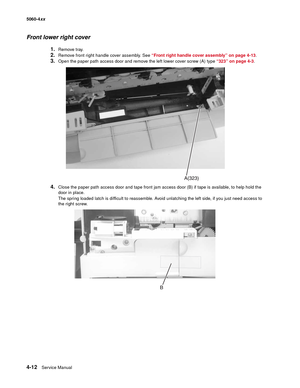 Page 228
4-12Service Manual
5060-4
xx   
Front lower right cover
1.Remove tray.
2.Remove front right handle cover assembly. See “Front right handle cover assembly” on page 4-13 .
3.Open the paper path access door and remove the left lower cover screw (A) type  “323” on page 4-3.
4.Close the paper path access door and tape front jam access door (B) if tape is available, to help hold the 
door in place.
The spring loaded latch is difficult to reassemble. Avoid unlatching the left side, if you just need access to...