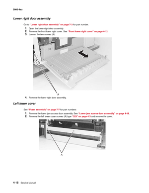 Page 234
4-18Service Manual
5060-4
xx   
Lower right door assembly
Go to “Lower right door assembly” on page 7-3  for part number.
1.Open the lower right door assembly.
2.Remove the front lower right cover. See “Front lower right cover” on page 4-12 .
3.Loosen the two screws (A).
4.Remove the lower right door assembly.
Left lower cover
See “Fuser assembly” on page 7-7  for part numbers
1.Remove the lower jam access door assembly. See  “Lower jam access door assembly” on page 4-19 .
2.Remove the left lower cover...