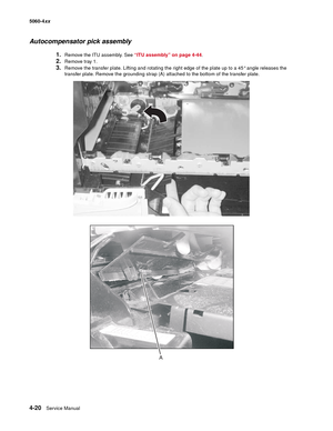 Page 236
4-20Service Manual
5060-4
xx   
Autocompensator pick assembly
1.Remove the ITU assembly. See “ITU assembly” on page 4-44.
2.Remove tray 1.
3.Remove the transfer plate. Lifting and rotating the right edge of the plate up to a 45° angle releases the 
transfer plate. Remove the grounding strap (A) attached to the bottom of the transfer plate. 
A 