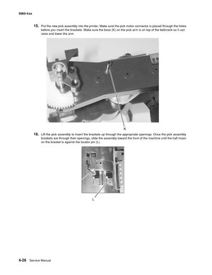 Page 242
4-26Service Manual
5060-4
xx   
15.Put the new pick assembly into the printer. Make sure the pick motor connector is placed through the holes 
before you insert the brackets. Make sure the boss (K) on the pick arm is on top of the bellcrank so it can 
raise and lower the arm.
16.Lift the pick assembly to insert the brackets up through the appropriate openings. Once the pick assembly 
brackets are through their openings, slide the assembly toward the front of the machine until the half moon 
on the...