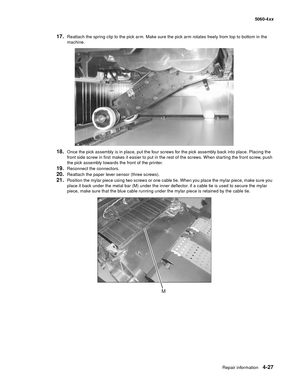 Page 243
Repair information4-27
  5060-4xx
17.Reattach the spring clip to the pick arm. Make sure the pick arm rotates freely from top to bottom in the 
machine.
18.Once the pick assembly is in place, put the four screws for the pick assembly back into place. Placing the 
front side screw in first makes it easier to put in the rest of the screws. When starting the front screw, push 
the pick assembly towards the front of the printer.
19.Reconnect the connectors.
20.Reattach the paper lever sensor (three...