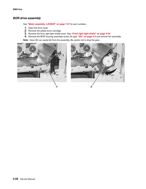 Page 244
4-28Service Manual
5060-4
xx   
BOR drive assembly
See “Motor assembly, Lift/BOR” on page 7-27  for part numbers.
1.Open the front cover.
2.Remove the yellow toner cartridge.
3.Remove the front right light shield cover. See  “Front right light shield” on page 4-34.
4.Remove the BOR housing assembly screw (A) type  “323” on page 4-3 and remove the assembly.
Note:   Gear (B) can easily fall from the assembly. Be careful not to drop the gear. 