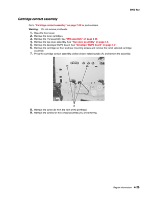 Page 245
Repair information4-29
  5060-4xx
Cartridge contact assembly
Go to “Cartridge contact assembly” on page 7-28  for part numbers.
Warning: Do not remove printheads.
1.Open the front cover.
2.Remove the toner cartridges.
3.Remove the ITU assembly. See  “ITU assembly” on page 4-44.
4.Remove the top cover assembly. See  “Top cover assembly” on page 4-6.
5.Remove the developer HVPS board. See  “Developer HVPS board” on page 4-31.
6.Remove the cartridge rail front and rear mounting screws and remove the rail...