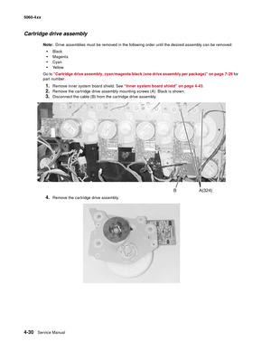 Page 246
4-30Service Manual
5060-4
xx   
Cartridge drive assembly
Note:  Drive assemblies must be removed in the following order until the desired assembly can be removed:
Black
Magenta
Cyan
Ye l l o w
Go to  “Cartridge drive assembly, cyan/magenta/black (one drive assembly per package)” on page 7-29  for 
part number.
1.Remove inner system board shield. See  “Inner system board shield” on page 4-43 . 
2.Remove the cartridge drive assembly mounting screws (A). Black is shown.
3.Disconnect the cable (B) from...