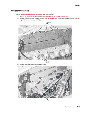 Page 247
Repair information4-31
  5060-4xx
Developer HVPS board
Go to “Developer HVPS board” on page 7-34  for part numbers.
1.Remove inner system board shield. See “Inner system board shield” on page 4-43 .
2.Remove four top machine screws (A) type “323” on page 4-3 and four bottom screws (B) type  “121” on 
page 4-2  from the developer HVPS board.
3.Remove all connectors (C) from the left board.
C 