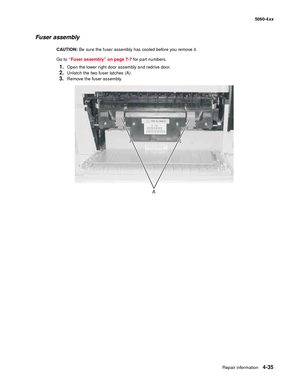 Page 251
Repair information4-35
  5060-4xx
Fuser assembly
CAUTION:  Be sure the fuser assembly has cooled before you remove it.
Go to  “Fuser assembly” on page 7-7  for part numbers.
1.Open the lower right door assembly and redrive door.
2.Unlatch the two fuser latches (A).
3.Remove the fuser assembly.
A 