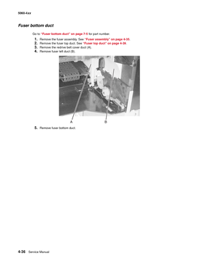 Page 252
4-36Service Manual
5060-4
xx   
Fuser bottom duct
Go to “Fuser bottom duct” on page 7-5  for part number.
1.Remove the fuser assembly. See “Fuser assembly” on page 4-35 .
2.Remove the fuser top duct. See “Fuser top duct” on page 4-39.
3.Remove the redrive belt cover duct (A).
4.Remove fuser left duct (B).
5.Remove fuser bottom duct. 