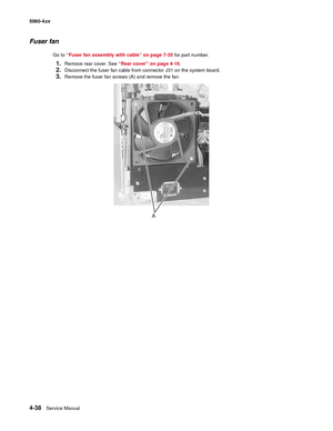 Page 254
4-38Service Manual
5060-4
xx   
Fuser fan
Go to “Fuser fan assembly with cable” on page 7-35  for part number.
1.Remove rear cover. See “Rear cover” on page 4-16 . 
2.Disconnect the fuser fan cable from connector J31 on the system board.
3.Remove the fuser fan screws (A) and remove the fan. 