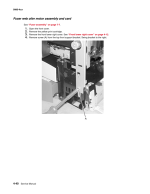 Page 256
4-40Service Manual
5060-4
xx   
Fuser web oiler motor assembly and card
See “Fuser assembly” on page 7-7 .
1.Open the front cover.
2.Remove the yellow print cartridge.
3.Remove the front lower right cover. See  “Front lower right cover” on page 4-12 .
4.Remove screw (A) from the top front support bracket. Swing bracket to the right. 