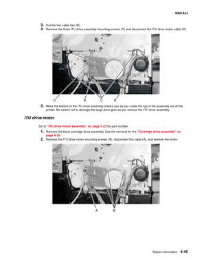 Page 261
Repair information4-45
  5060-4xx
3.Cut the two cable ties (B).
4.Remove the three ITU drive assembly mounting screws (C) and disconnect the ITU drive motor cable (D).
5.Move the bottom of the ITU drive assembly toward you as you rotate the top of the assembly out of the 
printer. Be careful not to damage the large drive gear as you remove the ITU drive assembly.
ITU drive motor
Go to “ITU drive motor assembly” on page 7-23  for part number.
1.Remove the black cartridge drive assembly. See the removal...