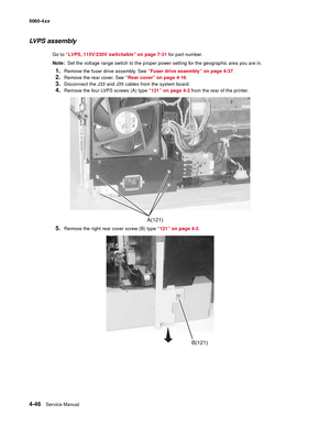 Page 262
4-46Service Manual
5060-4
xx   
LVPS assembly
Go to “LVPS, 115V/230V switchable” on page 7-31  for part number.
Note:   Set the voltage range switch to the proper power setting for the geographic area you are in.
1.Remove the fuser drive assembly. See  “Fuser drive assembly” on page 4-37 .
2.Remove the rear cover. See “Rear cover” on page 4-16.
3.Disconnect the J33 and J35 cables from the system board.
4.Remove the four LVPS screws (A) type  “121” on page 4-2 from the rear of the printer.
5.Remove the...