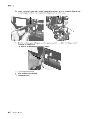 Page 268
4-52Service Manual
5060-4
xx   
3.Holding the handle in place, use a flathead screwdriver to gently pry up on the top portion of the nip relief 
lever allowing the handle to snap into place onto the post using moderate force.
4.Once the handle  snaps onto the post, press the upper portion of the handle to the right and rotate the 
handle into its home position.
This seats the nip relief lever into the correct position.
5.Check for proper operation
6.Install the waste toner container.
7.Replace the covers. 