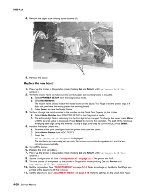 Page 274
4-58Service Manual
5060-4
xx   
4.Remove the paper size sensing board screws (A).
5.Remove the board.
Replace the new board
1.
Power up the printer in Diagnostics mode (holding  Go and  Return  until Performing Self Test  
appears.)
2.Verify the model name to make sure the correct paper size sensing board is installed.
a.Select  PRINTER SETUP  from the Diagnostics mode.
b.Select Model Name .
The model name should match the model name on the Quick Test Page or on the printer logo. If it 
does not, you...