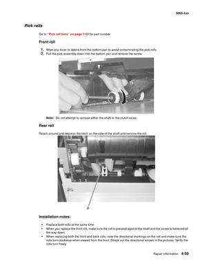 Page 275
Repair information4-59
  5060-4xx
Pick rolls
Go to “Pick roll tires” on page 7-53  for part number.
Front roll
1.
Wipe any toner or debris from the bottom pan to avoid contaminating the pick rolls.
2.Pull the pick assembly down into the bottom pan and remove the screw.
Note:   Do not attempt to remove either the shaft or the clutch races.
Rear roll
Reach around and depress the latch on the side of the shaft and remove the roll. 
Installation notes:

Replace both rolls at the same time.
When you...