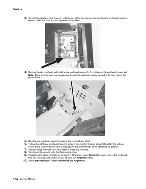 Page 278
4-62Service Manual
5060-4
xx   
3.Turn the thumbwheel (see Figure 1) until the end of the thumbwheel just touches the printhead mounting 
beam for both the front and rear alignment assemblies.
4.Remove the old printhead and install a new printhead assembly. Do not tighten the printhead screws yet. 
Note:  Make sure the right rear screw goes through the printhead spacer located at the right rear of the 
printer frame. 
5.Bias the new printhead assembly against the front and rear stops. 
6.Tighten the...