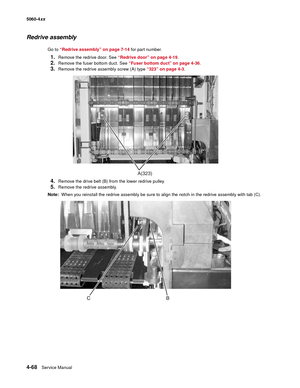 Page 284
4-68Service Manual
5060-4
xx   
Redrive assembly
Go to “Redrive assembly” on page 7-14  for part number.
1.Remove the redrive door. See “Redrive door” on page 4-19 .
2.Remove the fuser bottom duct. See  “Fuser bottom duct” on page 4-36 .
3.Remove the redrive assembly screw (A) type  “323” on page 4-3.
4.Remove the drive belt (B) from the lower redrive pulley.
5.Remove the redrive assembly.
Note:   When you reinstall the redrive assembly be sure to align the notch in the redrive assembly with tab (C)....