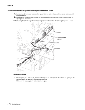 Page 286
4-70Service Manual
5060-4
xx   
S2/narrow media/transparency/multipurpose feeder cable
1.Remove the J21 connector cable to allow space. Note the route it shares with the sensor cable assembly 
through the frame.
2.Route the new cable connector through the rectangular opening in the upper frame and out through the 
opening in the lower frame.
Note:   Guiding the cable through the small opening requires patience. Use the following diagram as a guide. 
Installation notes

When replacing the cable tie (A),...