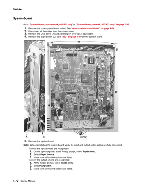 Page 288
4-72Service Manual
5060-4
xx   
System board
Go to “System board, non-network, 401/421 only”  or “System board, network, 402/422 only” on page 7-33 .
1.Remove the outer system board shield. See “Outer system board shield” on page 4-54 .
2.Disconnect all the cables from the system board.
3.Remove the USB screw (A) and parallel port cover (B), if applicable.
4.Remove the eight screws (C) type “232” on page 4-3 from the system board.
5.Remove the system board. 
Note:   When reinstalling the system board,...