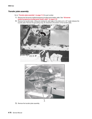 Page 292
4-76Service Manual
5060-4
xx   
Transfer plate assembly
Go to “Transfer plate assembly” on page 7-12  for part number.
1.Remove the S2/narrow media/transparency/multipurpose feeder cable. See  “S2/narrow 
media/transparency/multipurpose feeder cable” on page 4-70 .
2.Remove the transfer plate. Lifting and rotating the right edge of the plate up to a 45° angle releases the 
transfer plate. Remove the grounding strap (A) attached to the bottom of the transfer plate. 
3.Remove the transfer plate assembly.
A 