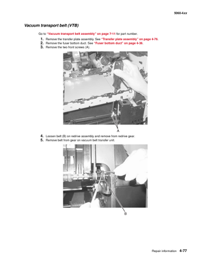 Page 293
Repair information4-77
  5060-4xx
Vacuum transport belt (VTB)
Go to “Vacuum transport belt assembly” on page 7-11  for part number.
1.Remove the transfer plate assembly. See “Transfer plate assembly” on page 4-76 .
2.Remove the fuser bottom duct. See “Fuser bottom duct” on page 4-36 .
3.Remove the two front screws (A).
4.Loosen belt (B) on redrive assembly and remove from redrive gear.
5.Remove belt from gear on vacuum belt transfer unit. 