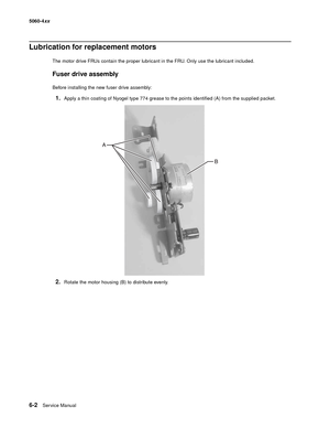 Page 336
6-2Ser vice Manual
5060-4
xx   
Lubrication for replacement motors
The motor drive FRUs contain the proper lubricant in the FRU. Only use the lubricant included.
Fuser drive assembly
Before installing the new fuser drive assembly:
1.Apply a thin coating of Nyogel type 774 grease to the points identified (A) from the supplied packet.
2.Rotate the motor housing (B) to distribute evenly. 