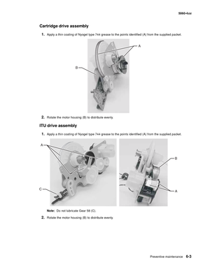 Page 337
Preventive maintenance6-3
  5060-4xx
Cartridge drive assembly
1.Apply a thin coating of Nyogel type 744 grease to the points identified (A) from the supplied packet.
2.Rotate the motor housing (B) to distribute evenly.
ITU drive assembly
1.Apply a thin coating of Nyogel type 744 grease to the points identified (A) from the supplied packet.
Note:  Do not lubricate Gear 58 (C).
2.Rotate the motor housing (B) to distribute evenly.
A
B
A
A
B
C 