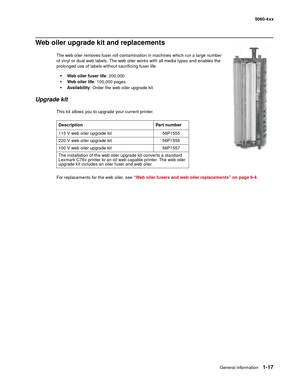 Page 35
General information1-17
  5060-4xx
Web oiler upgrade kit and replacements
The web oiler removes fuser roll contamination in machines which run a large number 
of vinyl or dual web labels. The web oiler works with all media types and enables the 
prolonged use of labels without sacrificing fuser life.
Web oiler fuser life : 200,000
Web oiler life: 100,000 pages
Ava i la b il ity: Order the web oiler upgrade kit.
Upgrade kit
This kit allows you to upgrade your current printer.
For replacements for the...