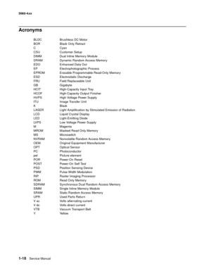 Page 36
1-18Service Manual
5060-4
xx   
Acronyms
BLDC Brushless DC Motor
BOR Black Only Retract
CCyan
CSU    Customer Setup
DIMM Dual Inline Memory Module
DRAM  Dynamic Random Access Memory
EDO Enhanced Data Out
EP     Electrophotographic Process
EPROM Erasable Programmable Read-Only Memory
ESD    Electrostatic Discharge
FRU    Field Replaceable Unit
GB Gigabyte
HCIT High-Capacity Input Tray
HCOF High-Capacity Output Finisher
HVPS  High Voltage Power Supply
ITU Image Transfer Unit
KBlack
LASER  Light...