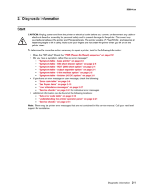 Page 37
Diagnostic information2-1
  5060-4xx
2.  Diagnostic information
Start
CAUTION:  Unplug power cord from the printer or electrical outlet before you connect or disconnect any cable or 
electronic board or assembly for personal safety and to prevent damage to the printer. Disconnect any 
connections between the printer and PCs/peripherals. The printer weighs 47.7 kg (105 lb.) and requires at 
least two people to lift it safely. Make sure your fingers are not under the printer when you lift or set the 
pr...