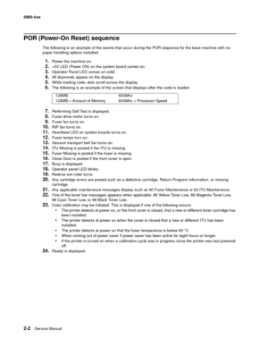 Page 38
2-2Ser vice Manual
5060-4
xx   
POR (Power-On Reset) sequence
The following is an example of the events that occur during the POR sequence for the base machine with no 
paper handling options installed.
1.Power the machine on.
2.+5V LED (Power ON) on the system board comes on.
3.Operator Panel LED comes on solid.
4.All diamonds appear on the display.
5.While loading code, dots scroll across the display.
6.The following is an example of the screen that displays after the code is loaded.
7.Performing Self...