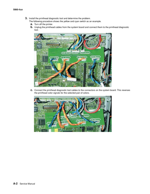 Page 416
A-2Service Manual
5060-4
xx   
3.Install the printhead diagnostic tool and determine the problem.
The following procedure shows the yellow and cyan switch as an example.
a.Turn off the printer.
b.Unplug the printhead cables from the system board and connect them to the printhead diagnostic 
tool.
c.Connect the printhead diagnostic tool cables to the connectors on the system board. This reverses 
the printhead color signals for the selected pair of colors. 