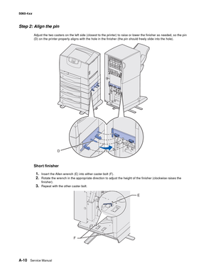 Page 424
A-10Ser vice Manual
5060-4
xx   
Step 2: Align the pin
Adjust the two casters on the left side (closest to the printer) to raise or lower the finisher as needed, so the pin 
(D) on the printer properly aligns with the hole in the finisher (the pin should freely slide into the hole).
Short finisher
1.
Insert the Allen wrench (E) into either caster bolt (F).
2.Rotate the wrench in the appropriate direction to adjust the height of the finisher (clockwise raises the 
finisher).
3.Repeat with the other...